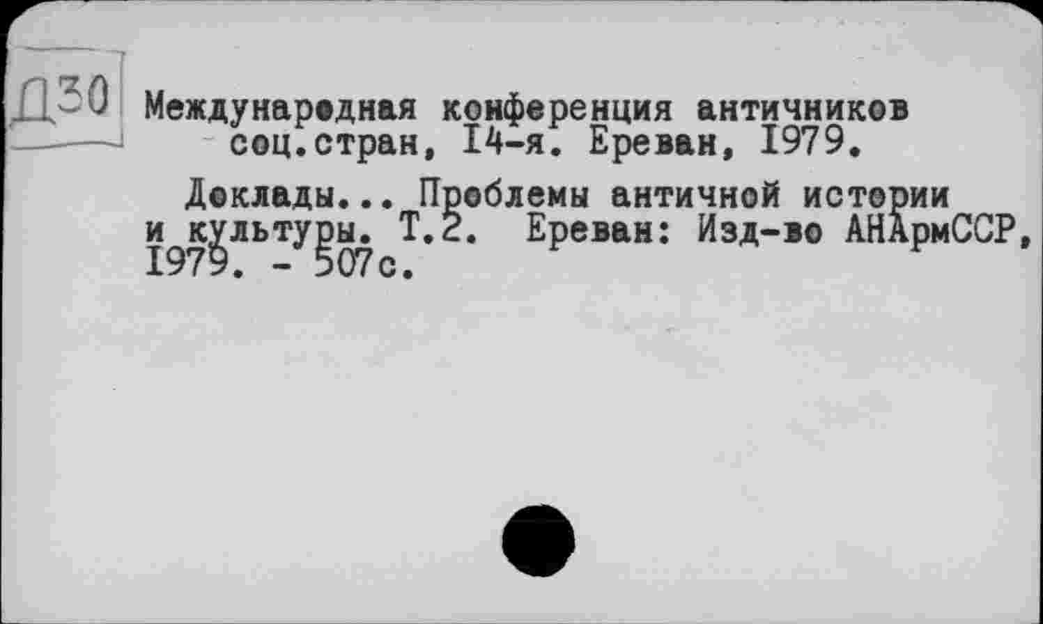 ﻿Международная конференция античников соц.стран, 14-я. Ереван, 1979.
Доклады... Проблемы античной истории
и^к^льту^ы. Т.2. Ереван: Изд-во АНАрмССР,